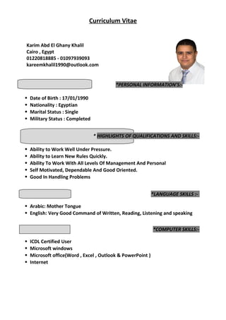 Curriculum Vitae
Karim Abd El Ghany Khalil
Cairo , Egypt
01220818885 - 01097939093
kareemkhalil1990@outlook.com
*PERSONAL INFORMATION’S:-
 Date of Birth : 17/01/1990
 Nationality : Egyptian
 Marital Status : Single
 Military Status : Completed
* HIGHLIGHTS OF QUALIFICATIONS AND SKILLS:-
 Ability to Work Well Under Pressure.
 Ability to Learn New Rules Quickly.
 Ability To Work With All Levels Of Management And Personal
 Self Motivated, Dependable And Good Oriented.
 Good In Handling Problems
*LANGUAGE SKILLS :-
 Arabic: Mother Tongue
 English: Very Good Command of Written, Reading, Listening and speaking
*COMPUTER SKILLS:-
 ICDL Certified User
 Microsoft windows
 Microsoft office(Word , Excel , Outlook & PowerPoint )
 Internet
 