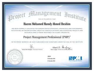 HAS BEEN FORMALLY EVALUATED FOR DEMONSTRATED EXPERIENCE, KNOWLEDGE AND PERFORMANCE
IN ACHIEVING AN ORGANIZATIONAL OBJECTIVE THROUGH DEFINING AND OVERSEEING PROJECTS AND
RESOURCES AND IS HEREBY BESTOWED THE GLOBAL CREDENTIAL
THIS IS TO CERTIFY THAT
IN TESTIMONY WHEREOF, WE HAVE SUBSCRIBED OUR SIGNATURES UNDER THE SEAL OF THE INSTITUTE
Project Management Professional (PMP)®
Antonio Nieto-Rodriguez • Chair, Board of Directors Mark A. Langley • President and Chief Executive OfﬁcerAntonio Nieto-Rodriguez • Chair, Board of Directors Mark A. Langley • President and Chief Executive Ofﬁcer
22 November 2016
21 November 2019
Hazem Mohamed Hamdy Ahmed Ibrahim
1982421PMP® Number:
PMP® Original Grant Date:
PMP® Expiration Date:
 