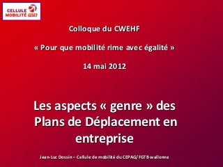 Colloque du CWEHF
« Pour que mobilité rime avec égalité »
14 mai 2012
Les aspects « genre » des
Plans de Déplacement en
entreprise
Jean-Luc Dossin – Cellule de mobilité du CEPAG/FGTB wallonne 1
 