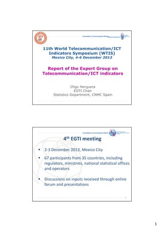 Committed to Connecting the World

11th World Telecommunication/ICT
Indicators Symposium (WTIS)
Mexico City, 4-6 December 2013

Report of the Expert Group on
Telecommunication/ICT indicators
Iñigo Herguera
EGTI Chair
Statistics Department, CNMC Spain
International
Telecommunication
Union

Committed to Connecting the World

4th EGTI meeting
2-3 December 2013, Mexico City
67 participants from 35 countries, including
regulators, ministries, national statistical offices
and operators
Discussions on inputs received through online
forum and presentations
2

1

 