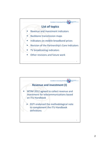Committed to Connecting the World

List of topics
Revenue and investment indicators
Backbone transmission maps
Indicators on mobile broadband prices
Revision of the Partnership’s Core Indicators
TV broadcasting indicators
Other revisions and future work
3

Committed to Connecting the World

Revenue and investment (I)
WTIM 2012 agreed to collect revenue and
investment for telecommunications based
on ITU Handbook
EGTI endorsed the methodological note
to complement the ITU Handbook
definitions

4

2

 