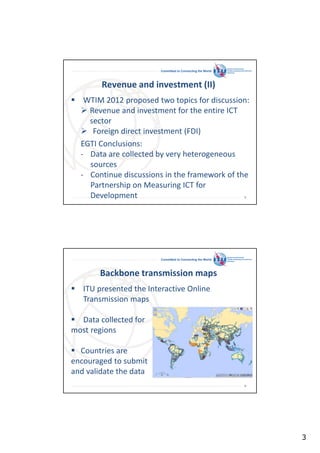 Committed to Connecting the World

Revenue and investment (II)
WTIM 2012 proposed two topics for discussion:
Revenue and investment for the entire ICT
sector
Foreign direct investment (FDI)
EGTI Conclusions:
- Data are collected by very heterogeneous
sources
- Continue discussions in the framework of the
Partnership on Measuring ICT for
Development
5

Committed to Connecting the World

Backbone transmission maps
ITU presented the Interactive Online
Transmission maps
Data collected for
most regions
Countries are
encouraged to submit
and validate the data
6

3

 