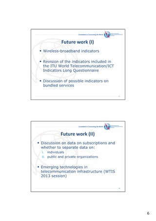 Committed to Connecting the World

Future work (I)
Wireless-broadband indicators
Revision of the indicators included in
the ITU World Telecommunication/ICT
Indicators Long Questionnaire
Discussion of possible indicators on
bundled services
11

Committed to Connecting the World

Future work (II)
Discussion on data on subscriptions and
whether to separate data on:
i. individuals
ii. public and private organizations

Emerging technologies in
telecommunication infrastructure (WTIS
2013 session)

12

6

 