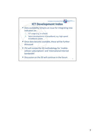 Committed to Connecting the World

ICT Development Index
Data availability remains an issue for integrating new
indicators on :
i. ICT usage (e.g. in school)
ii. latest developments in broadband, e.g. high-speed
broadband uptake

Once data become available, these will be further
discussed
ITU will review the IDI methodology for ‘mobilecellular subscriptions’ and ‘international Internet
bandwidth’
Discussion on the IDI will continue in the forum
13

7

 