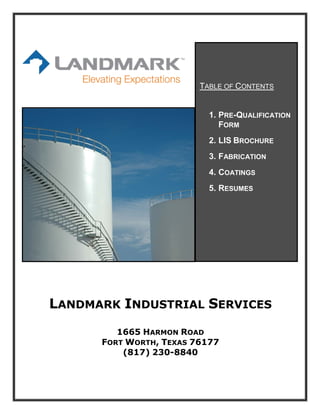 LANDMARK INDUSTRIAL SERVICES
1665 HARMON ROAD
FORT WORTH, TEXAS 76177
(817) 230-8840
TABLE OF CONTENTS
1. PRE-QUALIFICATION
FORM
2. LIS BROCHURE
3. FABRICATION
4. COATINGS
5. RESUMES
 