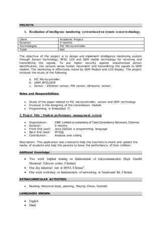 PROJECTS
1. Realization of intelligence monitoring systembased on remote sensortechnology.
Client Academic Project
Duration 4 months
Technologies PIC Microcontroller
Tools Keil
The objective of the project is to design and implement intelligence monitoring system
through Sensor technology, RFID, LCD and GSM mobile technology for receiving and
transmitting the signals. To put higher security against unauthorized person
identification, the sensors sense human movement and transmitting the signals to GSM
modem. The monitoring is effectively noted by GSM Modem and LCD display. The project
involved the study of the following
a. PIC Microcontroller.
b. UART,RFID,GSM
c. Sensor - Vibration sensor, PIR sensor, Ultrasonic sensor.
Roles and Responsibilities:
 Study of the paper related to PIC microcontroller, sensor and GSM technology
 Involved in the designing of the transmission module.
 Programming in Embedded ‘C’.
2. Project Title : Student performance management system
 Organization: CMC Limited (a subsidiary of Tata Consultancy Services), Chennai
 Duration: 4 months
 Front End used: Java (GUI)as a programming language
 Back End Used: MYSQL
 Contribution: Analysis and coding
Description: This application was created to help the teachers to insert and update the
marks of students and help the parents to know the performance of their children.
Additional Knowledge:
 Two week Implant training on fundamentals of telecommunication (Rajiv Gandhi
Memorial Telecom centre, Chennai)
 One day industrial visit in BSNL Chennai”.
 One week workshop on fundamentals of networking in Sansbound ltd, Chennai.
EXTRACURRICULAR ACTIVITIES:
 Reading Historical book, planting, Playing Chess, football.
LANGUAGES KNOWN:
 English
 Hindi
 
