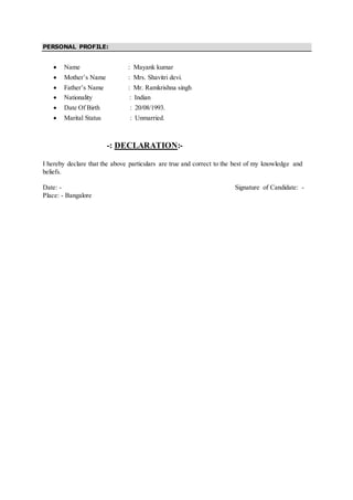 PERSONAL PROFILE:
 Name : Mayank kumar
 Mother’s Name : Mrs. Shavitri devi.
 Father’s Name : Mr. Ramkrishna singh
 Nationality : Indian
 Date Of Birth : 20/08/1993.
 Marital Status : Unmarried.
-: DECLARATION:-
I hereby declare that the above particulars are true and correct to the best of my knowledge and
beliefs.
Date: - Signature of Candidate: -
Place: - Bangalore
 