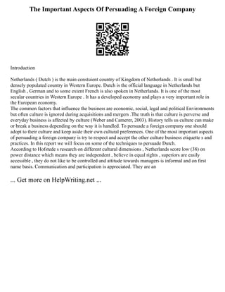 The Important Aspects Of Persuading A Foreign Company
Introduction
Netherlands ( Dutch ) is the main constuient country of Kingdom of Netherlands . It is small but
densely populated country in Western Europe. Dutch is the official language in Netherlands but
English , German and to some extent French is also spoken in Netherlands. It is one of the most
secular countries in Western Europe . It has a developed economy and plays a very important role in
the European economy.
The common factors that influence the business are economic, social, legal and political Environments
but often culture is ignored during acquisitions and mergers .The truth is that culture is perverse and
everyday business is affected by culture (Weber and Camerer, 2003). History tells us culture can make
or break a business depending on the way it is handled. To persuade a foreign company one should
adopt to their culture and keep aside their own cultural preferences. One of the most important aspects
of persuading a foreign company is try to respect and accept the other culture business etiquette s and
practices. In this report we will focus on some of the techniques to persuade Dutch.
According to Hofstede s research on different cultural dimensions , Netherlands score low (38) on
power distance which means they are independent , believe in equal rights , superiors are easily
accessible , they do not like to be controlled and attitude towards managers is informal and on first
name basis. Communication and participation is appreciated. They are an
... Get more on HelpWriting.net ...
 