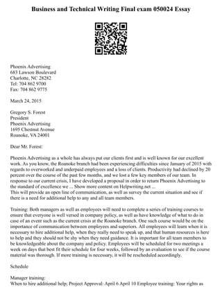 Business and Technical Writing Final exam 050024 Essay
Phoenix Advertising
683 Lawson Boulevard
Charlotte, NC 28282
Tel: 704 862 9700
Fax: 704 862 9775
March 24, 2015
Gregory S. Forest
President
Phoenix Advertising
1695 Chestnut Avenue
Roanoke, VA 24001
Dear Mr. Forest:
Phoenix Advertising as a whole has always put our clients first and is well known for our excellent
work. As you know, the Roanoke branch had been experiencing difficulties since January of 2015 with
regards to overworked and underpaid employees and a loss of clients. Productivity had declined by 20
percent over the course of the past few months, and we lost a few key members of our team. In
response to our current crisis, I have developed a proposal in order to return Phoenix Advertising to
the standard of excellence we ... Show more content on Helpwriting.net ...
This will provide an open line of communication, as well as survey the current situation and see if
there is a need for additional help to any and all team members.
Training: Both managers as well as employees will need to complete a series of training courses to
ensure that everyone is well versed in company policy, as well as have knowledge of what to do in
case of an event such as the current crisis at the Roanoke branch. One such course would be on the
importance of communication between employees and superiors. All employees will learn when it is
necessary to hire additional help, when they really need to speak up, and that human resources is here
to help and they should not be shy when they need guidance. It is important for all team members to
be knowledgeable about the company and policy. Employees will be scheduled for two meetings a
week on days that best fit their schedule for four weeks, followed by an evaluation to see if the course
material was thorough. If more training is necessary, it will be rescheduled accordingly.
Schedule
Manager training:
When to hire additional help; Project Approval: April 6 April 10 Employee training: Your rights as
 