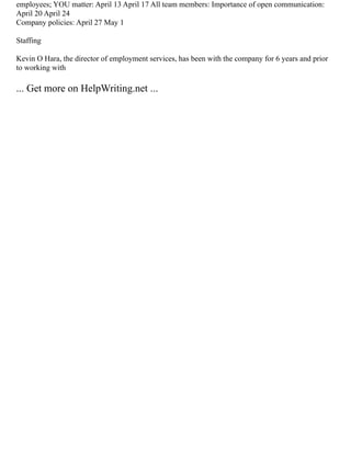 employees; YOU matter: April 13 April 17 All team members: Importance of open communication:
April 20 April 24
Company policies: April 27 May 1
Staffing
Kevin O Hara, the director of employment services, has been with the company for 6 years and prior
to working with
... Get more on HelpWriting.net ...
 