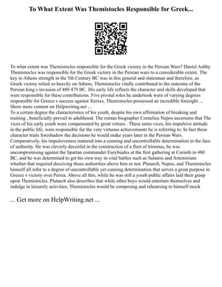 To What Extent Was Themistocles Responsible for Greek...
To what extent was Themistocles responsible for the Greek victory in the Persian Wars? Daniel Ashby
Themistocles was responsible for the Greek victory in the Persian wars to a considerable extent. The
key to Athens strength in the 5th Century BC was in this general and statesman and therefore, as
Greek victory relied so heavily on Athens, Themistocles vitally contributed to the outcome of the
Persian king s invasion of 480 479 BC. His early life reflects the character and skills developed that
were responsible for these contributions. Five pivotal roles he undertook were of varying degrees
responsible for Greece s success against Xerxes. Themistocles possessed an incredible foresight ...
Show more content on Helpwriting.net ...
To a certain degree the characteristics of his youth, despite his own affirmation of breaking and
training , beneficially prevail to adulthood. The roman biographer Cornelius Nepos ascertains that The
vices of his early youth were compensated by great virtues . These same vices, his impulsive attitude
in the public life, were responsible for the very virtuous achievements he is referring to. In fact these
character traits foreshadow the decisions he would make years later in the Persian Wars.
Comparatively, his impulsiveness matured into a cunning and uncontrollable determination in the face
of authority. He was cleverly deceitful in the construction of a fleet of triremes, he was
uncompromising against the Spartan commander Eurybiades at the first gathering at Corinth in 480
BC, and he was determined to get his own way in vital battles such as Salamis and Artemisium
whether that required deceiving those authorities above him or not. Plutarch, Nepos, and Themistocles
himself all refer to a degree of uncontrollable yet cunning determination that serves a great purpose in
Greece s victory over Persia. Above all this, while he was still a youth public affairs laid their grasp
upon Themistocles. Plutarch also describes that while other boys would entertain themselves and
indulge in leisurely activities, Themistocles would be composing and rehearsing to himself mock
... Get more on HelpWriting.net ...
 