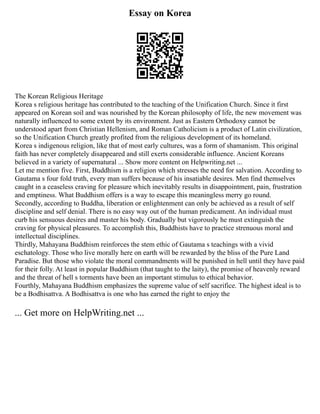 Essay on Korea
The Korean Religious Heritage
Korea s religious heritage has contributed to the teaching of the Unification Church. Since it first
appeared on Korean soil and was nourished by the Korean philosophy of life, the new movement was
naturally influenced to some extent by its environment. Just as Eastern Orthodoxy cannot be
understood apart from Christian Hellenism, and Roman Catholicism is a product of Latin civilization,
so the Unification Church greatly profited from the religious development of its homeland.
Korea s indigenous religion, like that of most early cultures, was a form of shamanism. This original
faith has never completely disappeared and still exerts considerable influence. Ancient Koreans
believed in a variety of supernatural ... Show more content on Helpwriting.net ...
Let me mention five. First, Buddhism is a religion which stresses the need for salvation. According to
Gautama s four fold truth, every man suffers because of his insatiable desires. Men find themselves
caught in a ceaseless craving for pleasure which inevitably results in disappointment, pain, frustration
and emptiness. What Buddhism offers is a way to escape this meaningless merry go round.
Secondly, according to Buddha, liberation or enlightenment can only be achieved as a result of self
discipline and self denial. There is no easy way out of the human predicament. An individual must
curb his sensuous desires and master his body. Gradually but vigorously he must extinguish the
craving for physical pleasures. To accomplish this, Buddhists have to practice strenuous moral and
intellectual disciplines.
Thirdly, Mahayana Buddhism reinforces the stem ethic of Gautama s teachings with a vivid
eschatology. Those who live morally here on earth will be rewarded by the bliss of the Pure Land
Paradise. But those who violate the moral commandments will be punished in hell until they have paid
for their folly. At least in popular Buddhism (that taught to the laity), the promise of heavenly reward
and the threat of hell s torments have been an important stimulus to ethical behavior.
Fourthly, Mahayana Buddhism emphasizes the supreme value of self sacrifice. The highest ideal is to
be a Bodhisattva. A Bodhisattva is one who has earned the right to enjoy the
... Get more on HelpWriting.net ...
 