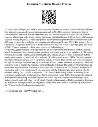 Consumer Decision Making Process
1.0 Introduction This piece of work is about consumer behavior on electric vehicle which included the
five stages of consumer decision making process such as Need Recognition, Information Search,
Evaluation on Alternative, Purchase Decision, and Post purchase decision. Lastly, the five different
concepts which made up by social cultural factors and individual factors. 2.0 Five Stages of Consumer
Decision Making Process 2.1 Need Recognition A problem is recognized when consumer found out a
difference between the actual state and a desired state (Consumer Behave, 2011). For instance, Joel, a
salesperson, recognized that his car is due to maintenance and cost of fuel is getting higher. The price
of RON97 petrol increased ... Show more content on Helpwriting.net ...
For instance, green marketer should position the EV as an environmental friendly and how it could
benefit the consumer and environment or position it in terms of quality, price and place. 3.2 Designing
Persuasive Message The message is the thought, idea, attitude, image, or other information that the
sender wishes to convey to the intended audience (Schiffman amp; Kanuk, 2010). Consumer may be
attracted by the message due to it is simple and straight forward. They wish to gain some information
through the message instead of looking at the image (Perner, 2008). Moreover, through the verbal and
nonverbal form, it can tell the consumer about the benefit of the car. Thus, the advertisement must be
written extensively on clear, and easy to understand data communication. For instance, the benefit of
purchasing an EV, low operation cost, zero emission, and the distance it can travel compared with
others (Autoblog, 2011). Refer to appendix 1.0 3.3 Product Positioning Product positioning is the
consumer perception of a product compared to its competition (Lake, 2011). Consumer may affected
by the product positioning while making decision due to they will compare the technology, price,
features, benefits, etc with other type of vehicle. Besides, this concept will help consumer to determine
the differences of the product (Ries amp;Trout, 2011). Thus, marketer has to effectively differentiate
the EV compared with others and stress on the
... Get more on HelpWriting.net ...
 