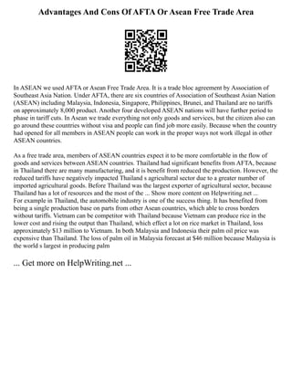 Advantages And Cons Of AFTA Or Asean Free Trade Area
In ASEAN we used AFTA or Asean Free Trade Area. It is a trade bloc agreement by Association of
Southeast Asia Nation. Under AFTA, there are six countries of Association of Southeast Asian Nation
(ASEAN) including Malaysia, Indonesia, Singapore, Philippines, Brunei, and Thailand are no tariffs
on approximately 8,000 product. Another four developed ASEAN nations will have further period to
phase in tariff cuts. In Asean we trade everything not only goods and services, but the citizen also can
go around these countries without visa and people can find job more easily. Because when the country
had opened for all members in ASEAN people can work in the proper ways not work illegal in other
ASEAN countries.
As a free trade area, members of ASEAN countries expect it to be more comfortable in the flow of
goods and services between ASEAN countries. Thailand had significant benefits from AFTA, because
in Thailand there are many manufacturing, and it is benefit from reduced the production. However, the
reduced tariffs have negatively impacted Thailand s agricultural sector due to a greater number of
imported agricultural goods. Before Thailand was the largest exporter of agricultural sector, because
Thailand has a lot of resources and the most of the ... Show more content on Helpwriting.net ...
For example in Thailand, the automobile industry is one of the success thing. It has benefited from
being a single production base on parts from other Asean countries, which able to cross borders
without tariffs. Vietnam can be competitor with Thailand because Vietnam can produce rice in the
lower cost and rising the output than Thailand, which effect a lot on rice market in Thailand, loss
approximately $13 million to Vietnam. In both Malaysia and Indonesia their palm oil price was
expensive than Thailand. The loss of palm oil in Malaysia forecast at $46 million because Malaysia is
the world s largest in producing palm
... Get more on HelpWriting.net ...
 