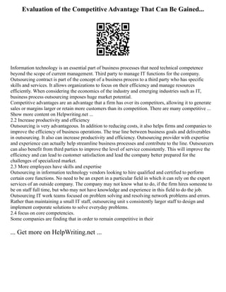 Evaluation of the Competitive Advantage That Can Be Gained...
Information technology is an essential part of business processes that need technical competence
beyond the scope of current management. Third party to manage IT functions for the company.
Outsourcing contract is part of the concept of a business process to a third party who has specific
skills and services. It allows organizations to focus on their efficiency and manage resources
efficiently. When considering the economics of the industry and emerging industries such as IT,
business process outsourcing imposes huge market potential.
Competitive advantages are an advantage that a firm has over its competitors, allowing it to generate
sales or margins larger or retain more customers than its competition. There are many competitive ...
Show more content on Helpwriting.net ...
2.2 Increase productivity and efficiency
Outsourcing is very advantageous. In addition to reducing costs, it also helps firms and companies to
improve the efficiency of business operations. The true line between business goals and deliverables
in outsourcing. It also can increase productivity and efficiency. Outsourcing provider with expertise
and experience can actually help streamline business processes and contribute to the line. Outsourcers
can also benefit from third parties to improve the level of service consistently. This will improve the
efficiency and can lead to customer satisfaction and lead the company better prepared for the
challenges of specialized market.
2.3 More employees have skills and expertise
Outsourcing in information technology vendors looking to hire qualified and certified to perform
certain core functions. No need to be an expert in a particular field in which it can rely on the expert
services of an outside company. The company may not know what to do, if the firm hires someone to
be on staff full time, but who may not have knowledge and experience in this field to do the job.
Outsourcing IT work teams focused on problem solving and resolving network problems and errors.
Rather than maintaining a small IT staff, outsourcing unit s consistently larger staff to design and
implement corporate solutions to solve everyday problems.
2.4 focus on core competencies.
Some companies are finding that in order to remain competitive in their
... Get more on HelpWriting.net ...
 