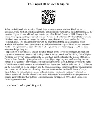 The Impact Of Privacy In Nigeria
Before the British colonial invasion, Nigeria lived as autonomous commities, kingdoms and
caliphates, where political, social and economic administrations were carried out independently. At the
invasion, Nigeria became a British protectorate, part of the British Empire in 1901. However, for
administrative purposes the protectorate was divided into the Southern and Northern Protectorates. In
1914 both protectorates were merged into a single colony known as Nigeria by the effort of Sir
Fredrick Lugard. This amalgamation was with the intent to unite the people and culture of the
Northern and Southern protectorates into a sovereign nation called Nigeria. However, the success of
this 1914 amalgamation has been called to question given the ever widening gap in ... Show more
content on Helpwriting.net ...
The possibility of surveillance, whether direct or through access to records of speech, research and
exploration, undermines a democratic society. Privacy, an Interpretation of the Library Bill of Rights
Protecting user privacy and confidentiality has long been an integral part of the mission of libraries.
The ALA has affirmed a right to privacy since 1939. Rights to privacy and confidentiality also are
implicit in the guarantee of free access to library resources for all users. Libraries advocate the rights
of people to unfettered access to information (Okeke, Ibegbulam, Orakpor and Asom, 2013). Libraries
are the focal point for people s inquiry into the physical and social phenomena of their environment as
it serves as a social instrument, a learning centre and an open university for all classes of people.
Nevertheless, for political consciousness and participation / participative citizenry, information
literacy is essential. Libraries also serve as trusted providers of information literacy programmes to
citizens required to spur their political consciousness and participation. 3.0 Roles of Libraries in
Enhancing Federalism in
... Get more on HelpWriting.net ...
 