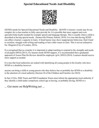Special Educational Needs And Disability
(SEND) stands for Special Educational Needs and Disability . QUOTE A learner s needs may be too
complex for a class teacher to fully cater provide for. It is possible that more support and even
specialist help maybe needed for example speech and language therapy. This is usually when a child is
described as having special needs . (Somerville Primary School, 2016). It is true that having SEND
can affect a learner s capacity to learn. A Send learner may show inappropriate behaviour, find it hard
to socialise, struggle with writing and reading or have other issues in class. This is not an exhaustive
list. Diagram (City of London, 2016).
It is recognised that as a teacher it is important to adapt teaching to respond to the strengths and needs
of all pupils DFES (2013). If a learner needs SEND support, it is recommended that a graduated
approach of Assess Plan Do Review should be employed. (p16, DFES (2014). Learners should receive
more support as needed.
It is true that local authorities are tasked with identifying all young people in the locality who have
SEND or a disability however:
anyone can bring a child or young person who they believe has or probably has SEND or a disability
to the attention of a local authority (Section 24 of the Children and Families Act 2014)
In fact: CCGs, NHS Trusts and NHS Foundation Trusts must inform the appropriate local authority if
they identify a child under compulsory school age as having, or probably having, SEND or a
... Get more on HelpWriting.net ...
 