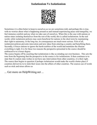 Isolationism Vs Isolationism
Sometimes it is often better to keep to ourselves as we are sometimes told, and perhaps this is true,
with no worries about what is happening around us and instead experiencing peace and tranquility, we
feel immense comfort and joy when we take care of ourselves. When this is the case with nations or
nation states isolating themselves from the rest of the world, this is called isolationism. In the real
world, while isolationist policies may seem beneficial for nations in the short term by maintaining
their right to autonomy, in the long run, its consequences are much more serious. First of all,
isolationist policies prevents innovation and new ideas from entering a country and benefitting them.
Secondly, it forces nations to ignore the harsh realities of the world and maintains the illusion
everything is right. It is for these two reasons the perspective presented in the source should be
embraced to to a lesser degree.
The source begins off by asserting that isolationism is like us minding our own business . This sets the
tone from the beginning that the perspective in the source is for isolationism. It then continues to to
state that if a nation state wishes to not have any intervention from other countries, it is their right .
The source then begins to question if perhaps isolationism would make the world a better place if
countries did not try to to stick their noses into the affairs of other countries. The sources use of words
such as stick and noses allows us
... Get more on HelpWriting.net ...
 