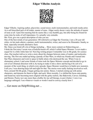 Edgar Vilhelm Analysis
Edgar Vilhelm. Aspiring author, playwriter, sound mixer, multi instrumentalist, and multi media artist.
As a self described jack of all trades, master of none , Edgar surely doesn t carry the attitude of master
of none at all. Upon first meeting him he seems like a very humble guy, but after being his friend for
some time he reeks of self importance. It s actually very comedic.
Me: First, give me a quick description of who you are.
One of the best minds of our generation. Oft referred to as Edgar the Victorian, I am a 20 year old
white, cis het male atheist, a painter, multi instrumentalist, writer, and soon to be filmmaker. Snarky as
fuck, especially towards alternative facts.
Me: Since you listed off a lot of things including ... Show more content on Helpwriting.net ...
I think the first story I wrote was a Godzilla knock off, which I called Space Monster. I even made a
sequel for it a little while later lol. Next big writing project I remember was in 4th grade, for science
class. Our teacher told us to write a story about the changes between states of matter, and molecules
moving. The first one ended up being a parody of Star Wars, in which my friends and I turned into
Star Wars characters and went to space to battle aliens who destroyed the sun. When I was in
elementary school, I and some friends of mine took the Space Monster concept and decided to go in
sort of an Ultraman direction with it, by trying to make it into a show and having it be sort of a
monster of the week thing, in which every episode, Space Monster would have to battle new monsters.
I tell you, I was drawing kaiju left and right for that. The stories were really fucking involved as well.
Next, around 5th 6th grade, I began getting into anime. Hence, I started coming up with anime
characters, and demons for them to fight, and such. More recently, I ve shifted the focus onto poetry,
and found my style becoming more aligned with the gritty realists, like Bukowski, Carver, Ginsberg,
and Heston. Poetry isn t any more than a hobby for me self therapy, to put it better. I view it as
language unhinged. I use whatever visuals or words I need to convey exactly how I
... Get more on HelpWriting.net ...
 