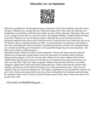 Minorities Are An Optimistic
Minorities are Optimistic All throughout history, people have had to face hardships, learn from them,
and grow. Different eras, starting from the 1890s and ending at the 1920s, show the truth that even
though there are hardships, politically and socially, one may still be optimistic. Minorities often want
to see a change for how they are viewed in society. The Populist Platform, Charlotte Perkins Gilman,
and Carrie Chapman Catt, are all fitting examples. Although they are all minorities and not as
politically supported, they look at their situations and try to make the best out of what they have to do.
The People s party, or Populist platform of 1892, was one group that was optimistic with regards to
how they acted politically and economically. The platform created an extensive list of proposals that
was centered around the goal of restoration. In the preamble though, they are more pessimistic. The ...
Show more content on Helpwriting.net ...
Through her book, Gilman was able to remain optimistic. Women and other minorities admired
Gilman, her writings had a strong impact on the first generation of twentieth century feminists.
Women and Economics is still very relevant today. Women of ease and wealth provide for their
children better than the poor woman can; but they do not spend more time upon it themselves, nor
more care and effort. They have other occupation. Mothers often put their kids first, even if they
struggle to support their family and Gilman understands this. Gilman states that the mothers food,
clothing, and luxuries are not related to their power to work and maintain a house. They are only
related to who she marries and depends on. The mother is dependant on the man and how much he can
give to her. Gilman says, but presently she arose, when writing about how industries and technology
has changed women s role in society. Instead of being at home all day, these women were able to rise
up and work in the
... Get more on HelpWriting.net ...
 