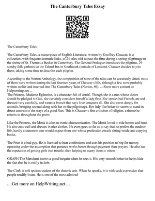 The Canterbury Tales Essay
The Canterbury Tales
The Canterbury Tales, a masterpiece of English Literature, written by Geoffrey Chaucer, is a
collection, with frequent dramatic links, of 24 tales told to pass the time during a spring pilgrimage to
the shrine of St. Thomas a Becket in Canterbury. The General Prologue introduces the pilgrims, 29
sondry folk gathered at the Tabard Inn in Southwark (outside of London). Chaucer decides to join
them, taking some time to describe each pilgrim.
According to the Norton Anthology, the composition of none of the tales can be accurately dated; most
of them were written during the last fourteen years of Chaucer s life, although a few were probably
written earlier and inserted into The Canterbury Tales (Norton, 80). ... Show more content on
Helpwriting.net ...
The Prioress, Madame Eglantine, is a character full of denial. Though she is a nun whose duties
should be pledged to God, she certainly considers herself a lady first. She speaks bad French, ate and
dressed very carefully, and wears a brooch that says love conquers all. She also cares deeply for
animals, bringing several along with her on the pilgrimage. Her lady like behavior seems to stand in
direct contrast to the ways of a good Nun. This is Chaucer s first criticism of religion, a theme he
returns to throughout the poem.
Like the Prioress, the Monk is also an ironic characterization. The Monk loved to ride horses and hunt.
He also eats well and dresses in nice clothes. He even goes so far as to say that he prefers the outdoor
life, hardly a statement one would expect from one whose profession entails sitting inside and copying
books.
The Friar is a bad guy. He is licensed to hear confessions and uses his position to beg for money,
operating under the assumption that penance works better through payment than prayers. He also has
the reputation of getting girls into trouble, then helping to marry them to others
GRAPH The Merchant knows a good bargain when he sees it. His very smooth behavior helps hide
the fact that he is really in debt.
The Clerk is soft spoken student of the thetoric arts. When he speaks, it is with such expression that
people readily listen. He is one of the most admired
... Get more on HelpWriting.net ...
 