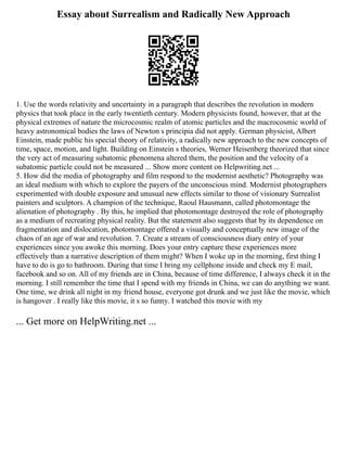 Essay about Surrealism and Radically New Approach
1. Use the words relativity and uncertainty in a paragraph that describes the revolution in modern
physics that took place in the early twentieth century. Modern physicists found, however, that at the
physical extremes of nature the microcosmic realm of atomic particles and the macrocosmic world of
heavy astronomical bodies the laws of Newton s principia did not apply. German physicist, Albert
Einstein, made public his special theory of relativity, a radically new approach to the new concepts of
time, space, motion, and light. Building on Einstein s theories, Werner Heisenberg theorized that since
the very act of measuring subatomic phenomena altered them, the position and the velocity of a
subatomic particle could not be measured ... Show more content on Helpwriting.net ...
5. How did the media of photography and film respond to the modernist aesthetic? Photography was
an ideal medium with which to explore the payers of the unconscious mind. Modernist photographers
experimented with double exposure and unusual new effects similar to those of visionary Surrealist
painters and sculptors. A champion of the technique, Raoul Hausmann, called photomontage the
alienation of photography . By this, he implied that photomontage destroyed the role of photography
as a medium of recreating physical reality. But the statement also suggests that by its dependence on
fragmentation and dislocation, photomontage offered a visually and conceptually new image of the
chaos of an age of war and revolution. 7. Create a stream of consciousness diary entry of your
experiences since you awoke this morning. Does your entry capture these experiences more
effectively than a narrative description of them might? When I woke up in the morning, first thing I
have to do is go to bathroom. During that time I bring my cellphone inside and check my E mail,
facebook and so on. All of my friends are in China, because of time difference, I always check it in the
morning. I still remember the time that I spend with my friends in China, we can do anything we want.
One time, we drink all night in my friend house, everyone got drunk and we just like the movie, which
is hangover . I really like this movie, it s so funny. I watched this movie with my
... Get more on HelpWriting.net ...
 