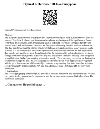 Optimal Performance Of Java Encryption
Optimal Performance of Java Encryption
Abstract:
The usage and developments of computer and Internet technology in our life, is inseparable from the
Internet. The Growth of emerging internet and web based applications will be significant in future.
With these developments, users are enjoying quicker and more convenient services offered by the
Internet based web applications. However, we face potential security threat to sensitive information.
The data transferred over the internet or network between web applications or legacy systems can be
exposed. It is very essential to have more sophisticated protection mechanisms for web application
data transferred over the network. In addition to this, the data stored by web application in persistent
storage needs to be encrypted so as to avoid any data exposure or chance of hacking. Data encryption
is an efficient method of guaranteeing information security. There are many encryption methodologies
available to encrypt the data. As Java language used for majority of WEB application development
with its good features of portability and object oriented programming, this paper describes about the
Java Cryptography Extension (JCE) API and its performance over 128 bit and 256 bit encryption
techniques.
1. Introduction:
The Java Cryptography Extension (JCE) provides a standard framework and implementations for data
encryption, the key generation, key agreement and the message authentication Code algorithms. The
encryption techniques
... Get more on HelpWriting.net ...
 