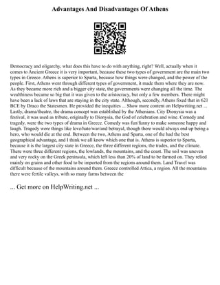 Advantages And Disadvantages Of Athens
Democracy and oligarchy, what does this have to do with anything, right? Well, actually when it
comes to Ancient Greece it is very important, because these two types of government are the main two
types in Greece. Athens is superior to Sparta, because how things were changed, and the power of the
people. First, Athens went through different types of government, it made them where they are now.
As they became more rich and a bigger city state, the governments were changing all the time. The
wealthiness became so big that it was given to the aristocracy, but only a few members. There might
have been a lack of laws that are staying in the city state. Although, secondly, Athens fixed that in 621
BCE by Draco the Statesmen. He provided the inequities ... Show more content on Helpwriting.net ...
Lastly, drama/theatre, the drama concept was established by the Athenians. City Dionysia was a
festival, it was used as tribute, originally to Dionysia, the God of celebration and wine. Comedy and
tragedy, were the two types of drama in Greece. Comedy was fun/funny to make someone happy and
laugh. Tragedy were things like love/hate/war/and betrayal, though there would always end up being a
hero, who would die at the end. Between the two, Athens and Sparta, one of the had the best
geographical advantage, and I think we all know which one that is. Athens is superior to Sparta,
because it is the largest city state in Greece, the three different regions, the trades, and the climate.
There were three different regions, the lowlands, the mountains, and the coast. The soil was uneven
and very rocky on the Greek peninsula, which left less than 20% of land to be farmed on. They relied
mainly on grains and other food to be imported from the regions around them. Land Travel was
difficult because of the mountains around them. Greece controlled Attica, a region. All the mountains
there were fertile valleys, with so many farms between the
... Get more on HelpWriting.net ...
 