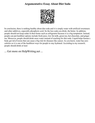 Argumentative Essay About Diet Soda
In conclusion, there is nothing healthy about diet soda and it is simply water with artificial sweeteners
and other additives, especially phosphoric acid. So the less soda you drink, the better. In addition,
people should not keep sodas in their home such as refrigerator because it is a big temptation. Instead,
people can put healthier options include fresh juice, low fat milk, green tea, hot chocolate, and ginger
tea. Moreover, people should drink more water instead of reaching for diet soda. Liquid helps human s
body get rid of toxins that can cause a big risk for diseases like cancer. As you know, water has zero
calories so it is one of the healthiest ways for people to stay hydrated. According to my research,
people should drink at least
... Get more on HelpWriting.net ...
 