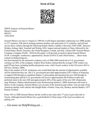 Swot of Gm
SWOT Analysis of General Motors
Darien Connor
MG352
10/03/2010
General Motors can trace it s begins to 1908 the world largest automaker employing over 200K people
in 157 countries. GM and its strategic partners produce cars and trucks in 31 countries, and sell and
service these vehicles through the following brands: Buick, Cadillac, Chevrolet, FAW, GMC, Daewoo,
Holden, Jiefang, Opel, Vauxhall and Wuling. GM s largest national market is China, followed by the
United States, Brazil, Germany, the United Kingdom, Canada, and Italy. (About GM: General Motors
Company, Company Profile , 2010) In this paper I will provide an analysis about General Motors
(G.M. s) strengths, weaknesses, opportunities, threats (S.W.O.T) and a brief history. ... Show more
content on Helpwriting.net ...
has been blamed for the automotive industry crisis of 2008 2009 which led to U.S. government
owning over 60% of the company. Andrew Ross Sorkin claimed that the average UAW worker was
paid $70 per hour, including health and pension costs, while Toyota workers in the US receive $10 to
$20 less. (Sorkin, 2008)
Due to the number of G.M. weaknesses one would think that the amount of opportunities available
will be limited but they not. The U.S. government provided approximately $30.1 billion of financing
to support GM through an expedited chapter 11 proceeding and transition the new GM through its
restructuring plan and the U.S. government will receive approximately $8.8 billion in debt and
preferred stock in the new GM and approximately 60% of the equity of the new GM. (Statements
amp; Releases: Obama Administration Auto Restructuring Initiative, 2009) Americans still want to
believe in the company, General Motors cars are part of the American pop culture. Cars are part of the
American identity with vehicles like Knight Rider s Pontiac Trans Am, Smokey and the Bandit s 1977
Pontiac Firebird.
From 1931 to 2008 General Motors led the world in auto sales after 77 years in give that title to
Toyota. Although General Motors has a god foothold in China many of the local car makers are
getting a lot
... Get more on HelpWriting.net ...
 
