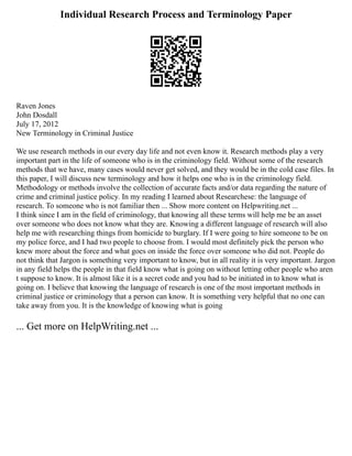 Individual Research Process and Terminology Paper
Raven Jones
John Dosdall
July 17, 2012
New Terminology in Criminal Justice
We use research methods in our every day life and not even know it. Research methods play a very
important part in the life of someone who is in the criminology field. Without some of the research
methods that we have, many cases would never get solved, and they would be in the cold case files. In
this paper, I will discuss new terminology and how it helps one who is in the criminology field.
Methodology or methods involve the collection of accurate facts and/or data regarding the nature of
crime and criminal justice policy. In my reading I learned about Researchese: the language of
research. To someone who is not familiar then ... Show more content on Helpwriting.net ...
I think since I am in the field of criminology, that knowing all these terms will help me be an asset
over someone who does not know what they are. Knowing a different language of research will also
help me with researching things from homicide to burglary. If I were going to hire someone to be on
my police force, and I had two people to choose from. I would most definitely pick the person who
knew more about the force and what goes on inside the force over someone who did not. People do
not think that Jargon is something very important to know, but in all reality it is very important. Jargon
in any field helps the people in that field know what is going on without letting other people who aren
t suppose to know. It is almost like it is a secret code and you had to be initiated in to know what is
going on. I believe that knowing the language of research is one of the most important methods in
criminal justice or criminology that a person can know. It is something very helpful that no one can
take away from you. It is the knowledge of knowing what is going
... Get more on HelpWriting.net ...
 