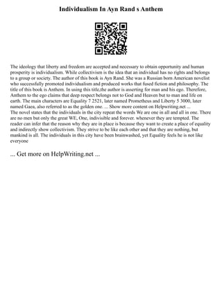 Individualism In Ayn Rand s Anthem
The ideology that liberty and freedom are accepted and necessary to obtain opportunity and human
prosperity is individualism. While collectivism is the idea that an individual has no rights and belongs
to a group or society. The author of this book is Ayn Rand. She was a Russian born American novelist
who successfully promoted individualism and produced works that fused fiction and philosophy. The
title of this book is Anthem. In using this title,the author is asserting for man and his ego. Therefore,
Anthem to the ego claims that deep respect belongs not to God and Heaven but to man and life on
earth. The main characters are Equality 7 2521, later named Prometheus and Liberty 5 3000, later
named Gaea, also referred to as the golden one. ... Show more content on Helpwriting.net ...
The novel states that the individuals in the city repeat the words We are one in all and all in one. There
are no men but only the great WE, One, indivisible and forever. whenever they are tempted. The
reader can infer that the reason why they are in place is because they want to create a place of equality
and indirectly show collectivism. They strive to be like each other and that they are nothing, but
mankind is all. The individuals in this city have been brainwashed, yet Equality feels he is not like
everyone
... Get more on HelpWriting.net ...
 