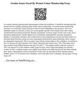 Gender Issues Faced By Women Union Membership Essay
As women continue gaining equal representation within the workforce, it should be unsurprising that
women also are steadily gaining ground within union membership. As women union membership
increases, we would also expect women in roles of union leadership to also increase. This is an
important metric to examine, as there are several gender specific work related issues that women
would benefit from being prioritized. Women consistently see lower wages for the same work, fewer
promotion opportunities, and the added stress of childcare responsibilities typically relegated to
mothers. It is possible, therefore, that women look to union leadership to account for these needs. It is
also then likely that these needs are more consistently prioritized by union leadership where women
are adequately represented. There are many issues facing women today in the workplace. According to
the U.S. Bureau of Labor Statistics 2013 report, Women in the Labor Force, 76% of the labor force
were mothers with children between the ages of 6 and 17. The median weekly wage for women in
2012 was about 81% of the median weekly wage for men, with a larger discrepancy for minority
women. In 2011, working women were slightly more likely to be under the poverty line than working
men, again, a discrepancy which increased for women who are also part of other minority groups.
Further, about 17% of women with a disability were in the labor force. Childcare, the pay gap, a living
wage, and
... Get more on HelpWriting.net ...
 