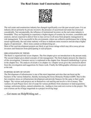 The Real Estate And Construction Industry
The real estate and construction industry has changed significantly over the past several years. It is an
industry driven primarily by private investors; the presence of securitized real estate has increased
considerably. Not unexpectedly, the influence of institutional investors on the real estate industry is
formidable. They are beginning to experience a higher degree of scrutiny by investors, consultants and
analysts, and are expected to deliver best in class service in all areas from property management to
risk management. To be successful in this environment, where our collective performance bar is being
raised significantly, the real estate industry will have to dedicate more resources and develop a higher
degree of operational ... Show more content on Helpwriting.net ...
Most of the rural development projects are likely to get lower ratings which may drive away private
investors and financiers from participating in such projects.
ORGANISATION OF THESIS
The thesis is organized into seven chapters. The first chapter gives an introduction to the present study.
The second chapter gives detail concepts of risk management. The third chapter presents the objective
of this investigation. Literature survey is explained in the chapter four. Research methodology is given
in the chapter five. The analysis of results is in chapter six. Chapter seven gives the conclusion drawn
from this investigation and suggestions for future work. Finally the bibliographic references are given
at the end.
PURPOSE SCOPE OF STUDY
The Development of infrastructure is one of the most important activities that can boost up the
business of the various Industries, thereby increasing the Gross Domestic Product (GDP). Due to this
fact countries stress on infrastructure development and provide finances for the same in their yearly
budget. The various such projects are in themselves vast and big and involve a lot of money. This
vastness of each Project leave slot of scope for various problems from clearances to land acquisition,
wastage, unforeseen delays, natural calamities etc., leading to time and cost overrun in the project. The
cost overrun can be of huge magnitude in a project involving large
... Get more on HelpWriting.net ...
 