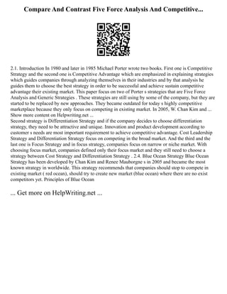 Compare And Contrast Five Force Analysis And Competitive...
2.1. Introduction In 1980 and later in 1985 Michael Porter wrote two books. First one is Competitive
Strategy and the second one is Competitive Advantage which are emphasized in explaining strategies
which guides companies through analyzing themselves in their industries and by that analysis he
guides them to choose the best strategy in order to be successful and achieve sustain competitive
advantage their existing market. This paper focus on two of Porter s strategies that are Five Force
Analysis and Generic Strategies . These strategies are still using by some of the company, but they are
started to be replaced by new approaches. They became outdated for today s highly competitive
marketplace because they only focus on competing in existing market. In 2005, W. Chan Kim and ...
Show more content on Helpwriting.net ...
Second strategy is Differentiation Strategy and if the company decides to choose differentiation
strategy, they need to be attractive and unique. Innovation and product development according to
customer s needs are most important requirement to achieve competitive advantage. Cost Leadership
Strategy and Differentiation Strategy focus on competing in the broad market. And the third and the
last one is Focus Strategy and in focus strategy, companies focus on narrow or niche market. With
choosing focus market, companies defined only their focus market and they still need to choose a
strategy between Cost Strategy and Differentiation Strategy . 2.4. Blue Ocean Strategy Blue Ocean
Strategy has been developed by Chan Kim and Renee Mauborgne s in 2005 and became the most
known strategy in worldwide. This strategy recommends that companies should stop to compete in
existing market ( red ocean), should try to create new market (blue ocean) where there are no exist
competitors yet. Principles of Blue Ocean
... Get more on HelpWriting.net ...
 