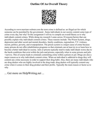 Outline Of An Overall Theory
According to www.merriam webster.com the term crime is defined as: an illegal act for which
someone can be punished by the government . Some individuals in our society commit some type of
crime every day, but why? In this assignment I will try to compile an overall theory as to why
individuals commit crimes. While doing my research I came across 10 reasons/factors that can
possibly explain why individuals commit crimes. These reasons include: The Prison System, drugs,
depression and other social and mental disorders, family conditions, regionalism, T.V. violence,
racism, politics, poverty, and overpopulation. The prison system is a major cause of crime because
many prisons do not offer rehabilitation programs so that criminals can at least try to or learn how to
become a better individual in society. Jails or prisons typically tend to make individuals worse due to
the harsh conditions that exist within the jails and prisons; especially when in some prisons and jails
+survive. This of course leads to criminals committing crime within a prison or jail. Drugs are also a
major reason as to why individuals commit crime. When an individual is addicted to drugs they will
commit any crime necessary in order to support their drug habit. Also, there are many individuals who
are drug dealers who are highly involved in the drug trade; drug dealers will typically commit any
crime when it comes to their drug product and their profits. Typically the main reason or factor as to
why
... Get more on HelpWriting.net ...
 