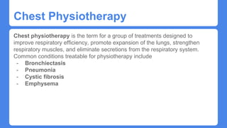 Chest Physiotherapy
Chest physiotherapy is the term for a group of treatments designed to
improve respiratory efficiency, promote expansion of the lungs, strengthen
respiratory muscles, and eliminate secretions from the respiratory system.
Common conditions treatable for physiotherapy include
- Bronchiectasis
- Pneumonia
- Cystic fibrosis
- Emphysema
 