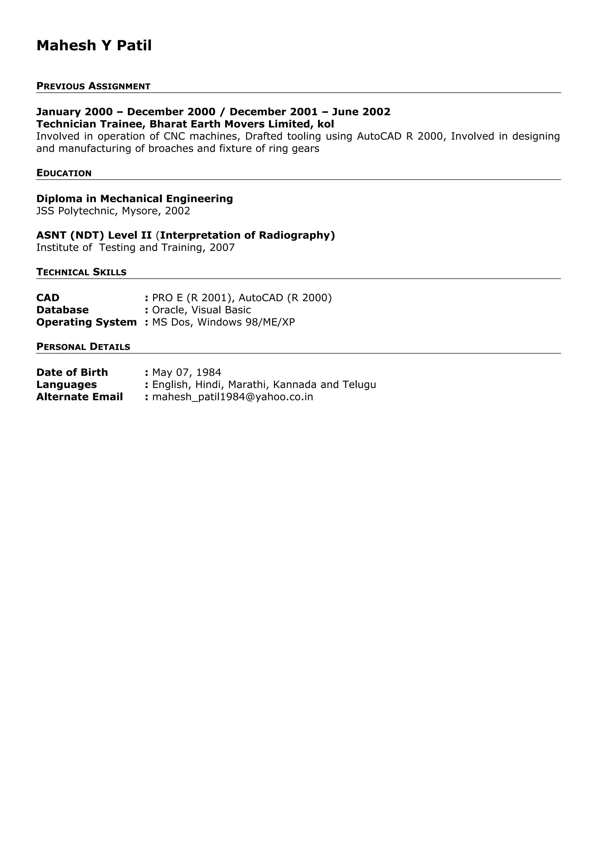 Mahesh Y Patil
PREVIOUS ASSIGNMENT
January 2000 – December 2000 / December 2001 – June 2002
Technician Trainee, Bharat Earth Movers Limited, kol
Involved in operation of CNC machines, Drafted tooling using AutoCAD R 2000, Involved in designing
and manufacturing of broaches and fixture of ring gears
EDUCATION
Diploma in Mechanical Engineering
JSS Polytechnic, Mysore, 2002
ASNT (NDT) Level II (Interpretation of Radiography)
Institute of Testing and Training, 2007
TECHNICAL SKILLS
CAD : PRO E (R 2001), AutoCAD (R 2000)
Database : Oracle, Visual Basic
Operating System : MS Dos, Windows 98/ME/XP
PERSONAL DETAILS
Date of Birth : May 07, 1984
Languages : English, Hindi, Marathi, Kannada and Telugu
Alternate Email : mahesh_patil1984@yahoo.co.in
 