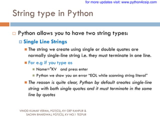 String type in Python
VINOD KUMAR VERMA, PGT(CS), KV OEF KANPUR &
SACHIN BHARDWAJ, PGT(CS), KV NO.1 TEZPUR
 Python allows you to have two string types:
 Single Line Strings
 The string we create using single or double quotes are
normally single-line string i.e. they must terminate in one line.
 For e.g if you type as
 Name="KV and press enter
 Python we show you an error “EOL while scanning string literal”
 The reason is quite clear, Python by default creates single-line
string with both single quotes and it must terminate in the same
line by quotes
for more updates visit: www.python4csip.com
 