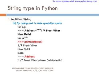 String type in Python
VINOD KUMAR VERMA, PGT(CS), KV OEF KANPUR &
SACHIN BHARDWAJ, PGT(CS), KV NO.1 TEZPUR
 Multiline String
(b) By typing text in triple quotation marks
for e.g.
>>> Address="""1/7 Preet Vihar
New Delhi
India"""
>>> print(Address)
1/7 Preet Vihar
New Delhi
India
>>> Address
'1/7 Preet ViharnNew DelhinIndia'
for more updates visit: www.python4csip.com
 