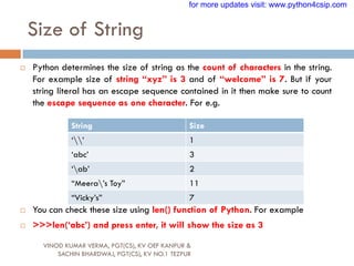 Size of String
VINOD KUMAR VERMA, PGT(CS), KV OEF KANPUR &
SACHIN BHARDWAJ, PGT(CS), KV NO.1 TEZPUR
 Python determines the size of string as the count of characters in the string.
For example size of string “xyz” is 3 and of “welcome” is 7. But if your
string literal has an escape sequence contained in it then make sure to count
the escape sequence as one character. For e.g.
 You can check these size using len() function of Python. For example
 >>>len(„abc‟) and press enter, it will show the size as 3
String Size
„‟ 1
„abc‟ 3
„ab‟ 2
“Meera‟s Toy” 11
“Vicky‟s” 7
for more updates visit: www.python4csip.com
 