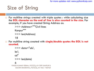 Size of String
VINOD KUMAR VERMA, PGT(CS), KV OEF KANPUR &
SACHIN BHARDWAJ, PGT(CS), KV NO.1 TEZPUR
 For multiline strings created with triple quotes : while calculating size
the EOL character as the end of line is also counted in the size. For
example, if you have created String Address as:
>>> Address="""Civil lines
Kanpur"""
>>> len(Address)
18
 For multiline string created with single/double quotes the EOL is not
counted.
>>> data="ab
bc
cd"
>>> len(data)
6
for more updates visit: www.python4csip.com
 
