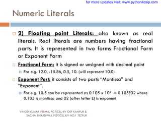 Numeric Literals
VINOD KUMAR VERMA, PGT(CS), KV OEF KANPUR &
SACHIN BHARDWAJ, PGT(CS), KV NO.1 TEZPUR
 2) Floating point Literals: also known as real
literals. Real literals are numbers having fractional
parts. It is represented in two forms Fractional Form
or Exponent Form
 Fractional Form: it is signed or unsigned with decimal point
 For e.g. 12.0, -15.86, 0.5, 10. (will represent 10.0)
 Exponent Part: it consists of two parts “Mantissa” and
“Exponent”.
 For e.g. 10.5 can be represented as 0.105 x 102 = 0.105E02 where
0.105 is mantissa and 02 (after letter E) is exponent
for more updates visit: www.python4csip.com
 