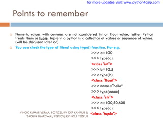 Points to remember
VINOD KUMAR VERMA, PGT(CS), KV OEF KANPUR &
SACHIN BHARDWAJ, PGT(CS), KV NO.1 TEZPUR
 Numeric values with commas are not considered int or float value, rather Python
treats them as tuple. Tuple in a python is a collection of values or sequence of values.
(will be discussed later on)
 You can check the type of literal using type() function. For e.g.
>>> a=100
>>> type(a)
<class 'int'>
>>> b=10.5
>>> type(b)
<class 'float'>
>>> name="hello“
>>> type(name)
<class 'str'>
>>> a=100,50,600
>>> type(a)
<class 'tuple'>
for more updates visit: www.python4csip.com
 