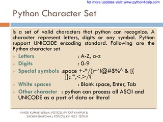 Python Character Set
VINOD KUMAR VERMA, PGT(CS), KV OEF KANPUR &
SACHIN BHARDWAJ, PGT(CS), KV NO.1 TEZPUR
Is a set of valid characters that python can recognize. A
character represent letters, digits or any symbol. Python
support UNICODE encoding standard. Following are the
Python character set
 Letters : A-Z, a-z
 Digits : 0-9
 Special symbols :space +-*/()~`!@#$%^ & [{
]};:‟”,<.>/?
 White spaces : Blank space, Enter, Tab
 Other character : python can process all ASCII and
UNICODE as a part of data or literal
for more updates visit: www.python4csip.com
 