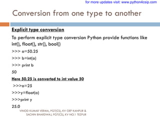 Conversion from one type to another
VINOD KUMAR VERMA, PGT(CS), KV OEF KANPUR &
SACHIN BHARDWAJ, PGT(CS), KV NO.1 TEZPUR
Explicit type conversion
To perform explicit type conversion Python provide functions like
int(), float(), str(), bool()
>>> a=50.25
>>> b=int(a)
>>> print b
50
Here 50.25 is converted to int value 50
>>>a=25
>>>y=float(a)
>>>print y
25.0
for more updates visit: www.python4csip.com
 