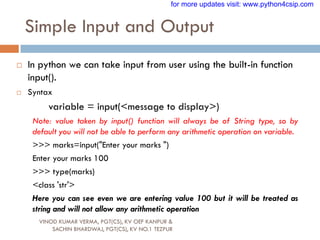 Simple Input and Output
VINOD KUMAR VERMA, PGT(CS), KV OEF KANPUR &
SACHIN BHARDWAJ, PGT(CS), KV NO.1 TEZPUR
 In python we can take input from user using the built-in function
input().
 Syntax
variable = input(<message to display>)
Note: value taken by input() function will always be of String type, so by
default you will not be able to perform any arithmetic operation on variable.
>>> marks=input("Enter your marks ")
Enter your marks 100
>>> type(marks)
<class 'str'>
Here you can see even we are entering value 100 but it will be treated as
string and will not allow any arithmetic operation
for more updates visit: www.python4csip.com
 