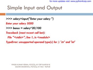 Simple Input and Output
VINOD KUMAR VERMA, PGT(CS), KV OEF KANPUR &
SACHIN BHARDWAJ, PGT(CS), KV NO.1 TEZPUR
>>> salary=input("Enter your salary ")
Enter your salary 5000
>>> bonus = salary*20/100
Traceback (most recent call last):
File "<stdin>", line 1, in <module>
TypeError: unsupported operand type(s) for /: 'str' and 'int'
for more updates visit: www.python4csip.com
 