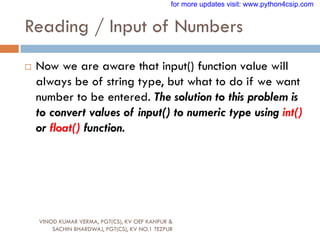 Reading / Input of Numbers
VINOD KUMAR VERMA, PGT(CS), KV OEF KANPUR &
SACHIN BHARDWAJ, PGT(CS), KV NO.1 TEZPUR
 Now we are aware that input() function value will
always be of string type, but what to do if we want
number to be entered. The solution to this problem is
to convert values of input() to numeric type using int()
or float() function.
for more updates visit: www.python4csip.com
 