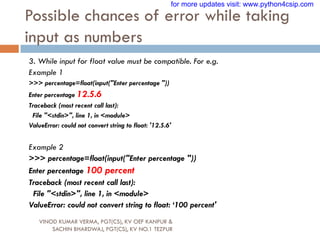 Possible chances of error while taking
input as numbers
VINOD KUMAR VERMA, PGT(CS), KV OEF KANPUR &
SACHIN BHARDWAJ, PGT(CS), KV NO.1 TEZPUR
3. While input for float value must be compatible. For e.g.
Example 1
>>> percentage=float(input("Enter percentage "))
Enter percentage 12.5.6
Traceback (most recent call last):
File "<stdin>", line 1, in <module>
ValueError: could not convert string to float: '12.5.6'
Example 2
>>> percentage=float(input("Enter percentage "))
Enter percentage 100 percent
Traceback (most recent call last):
File "<stdin>", line 1, in <module>
ValueError: could not convert string to float: „100 percent'
for more updates visit: www.python4csip.com
 